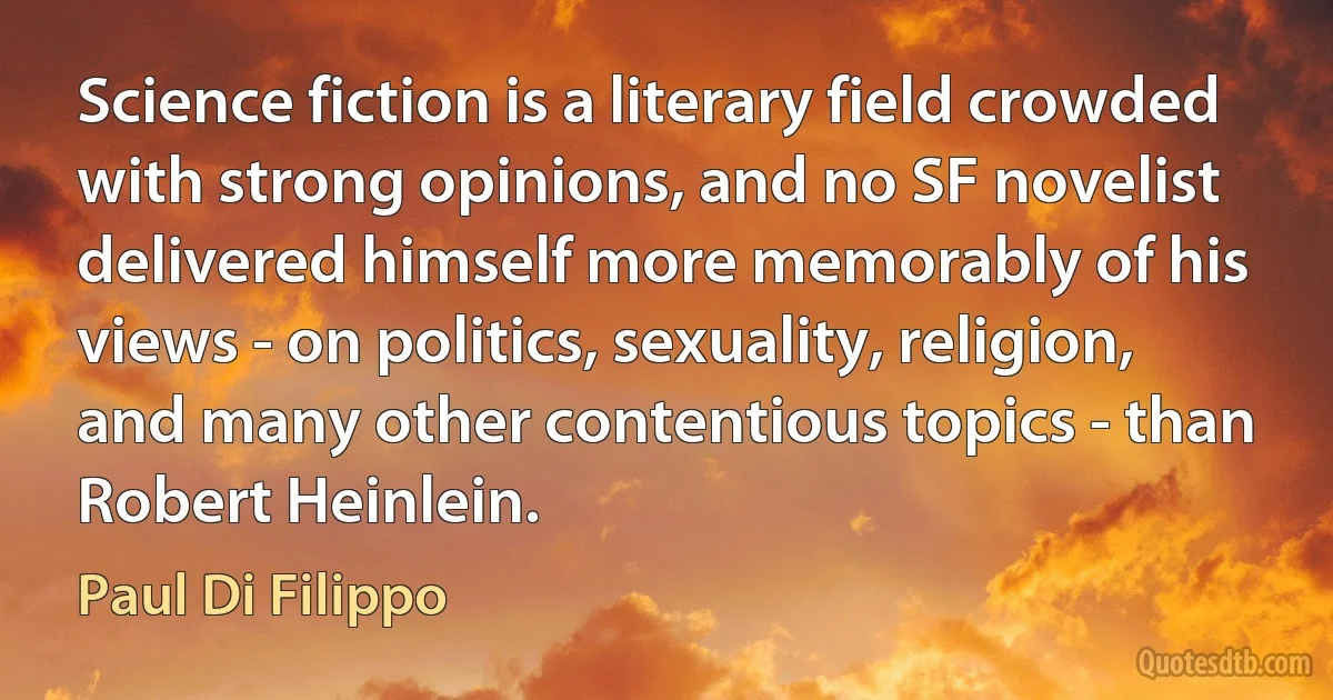 Science fiction is a literary field crowded with strong opinions, and no SF novelist delivered himself more memorably of his views - on politics, sexuality, religion, and many other contentious topics - than Robert Heinlein. (Paul Di Filippo)