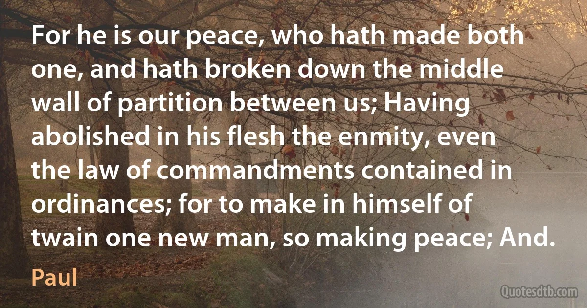 For he is our peace, who hath made both one, and hath broken down the middle wall of partition between us; Having abolished in his flesh the enmity, even the law of commandments contained in ordinances; for to make in himself of twain one new man, so making peace; And. (Paul)