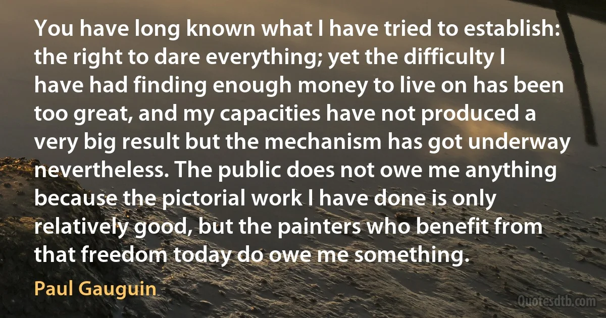 You have long known what I have tried to establish: the right to dare everything; yet the difficulty I have had finding enough money to live on has been too great, and my capacities have not produced a very big result but the mechanism has got underway nevertheless. The public does not owe me anything because the pictorial work I have done is only relatively good, but the painters who benefit from that freedom today do owe me something. (Paul Gauguin)