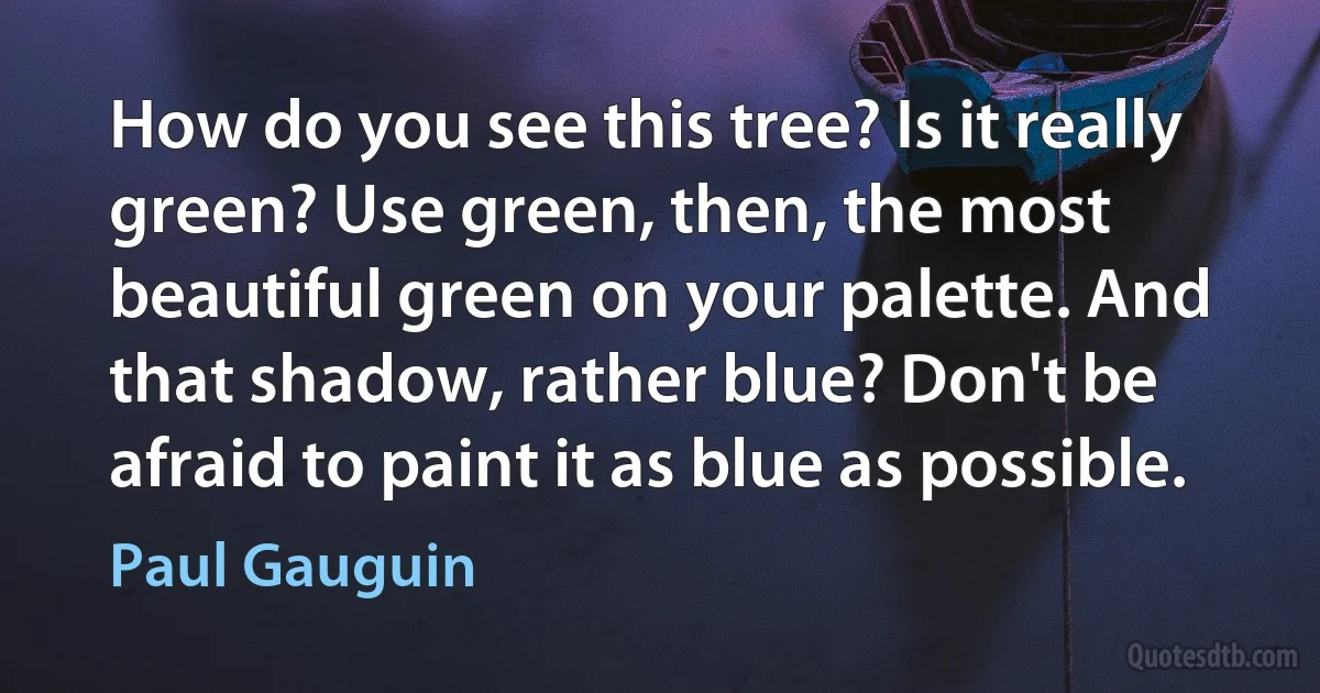 How do you see this tree? Is it really green? Use green, then, the most beautiful green on your palette. And that shadow, rather blue? Don't be afraid to paint it as blue as possible. (Paul Gauguin)