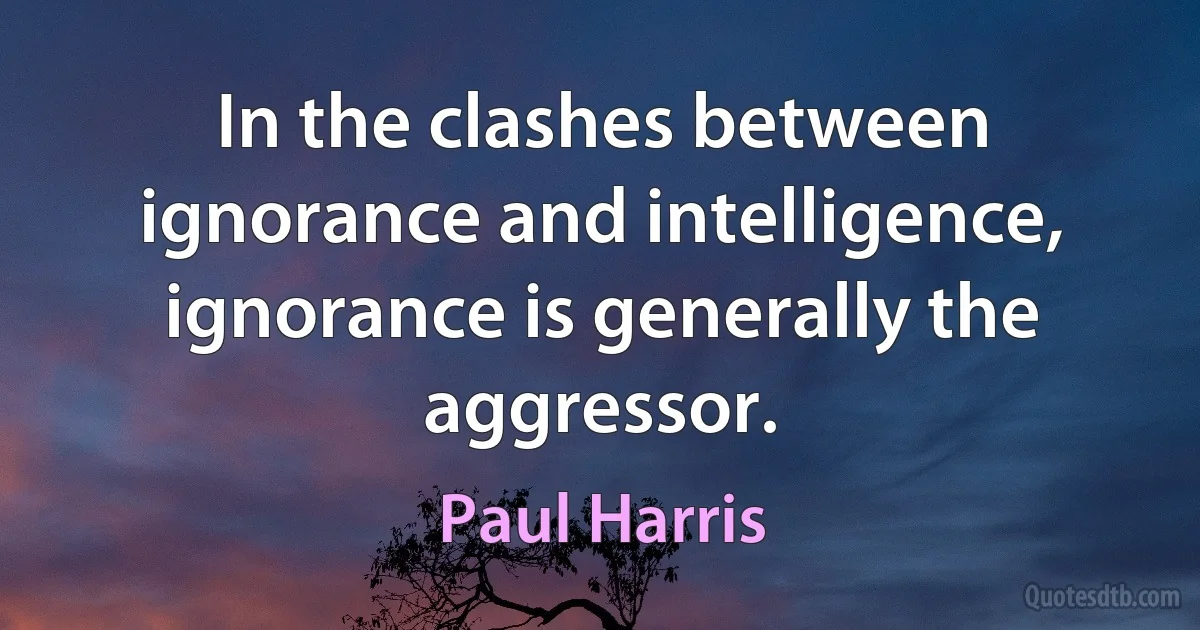 In the clashes between ignorance and intelligence, ignorance is generally the aggressor. (Paul Harris)