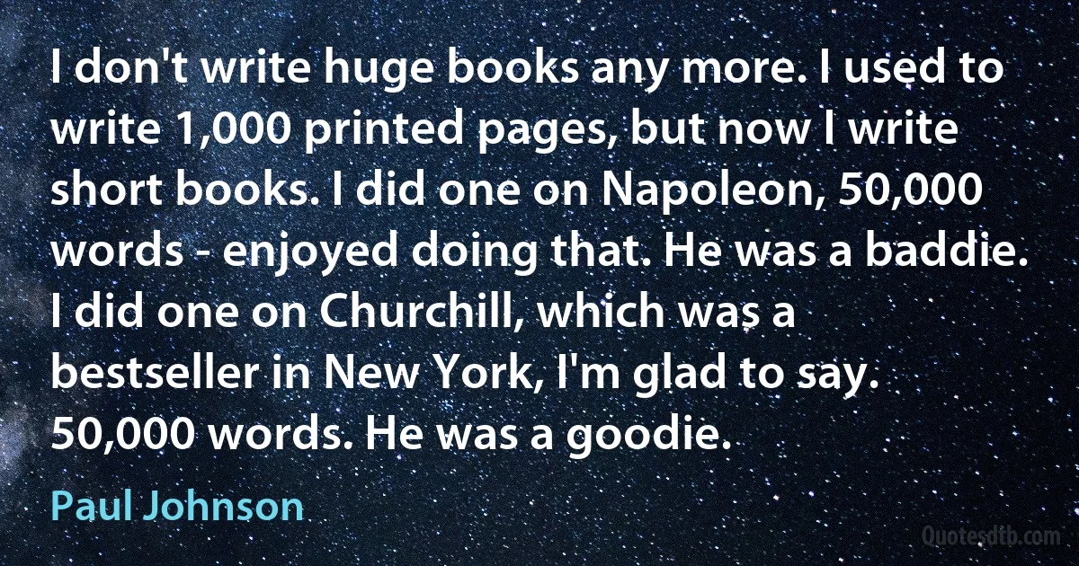 I don't write huge books any more. I used to write 1,000 printed pages, but now I write short books. I did one on Napoleon, 50,000 words - enjoyed doing that. He was a baddie. I did one on Churchill, which was a bestseller in New York, I'm glad to say. 50,000 words. He was a goodie. (Paul Johnson)