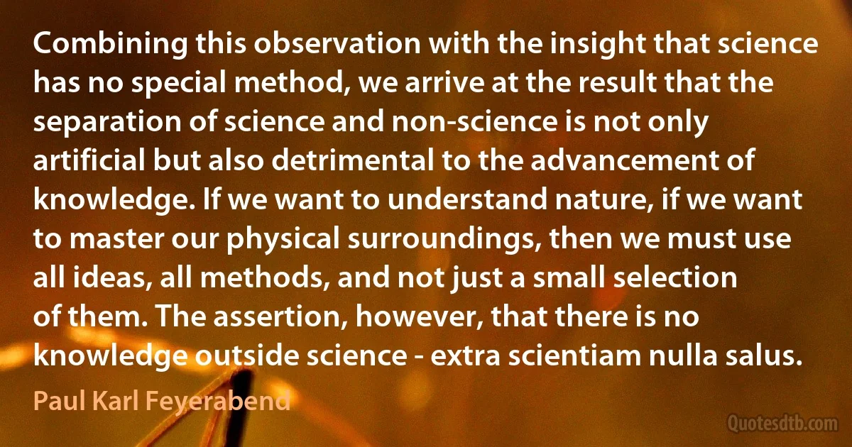 Combining this observation with the insight that science has no special method, we arrive at the result that the separation of science and non-science is not only artificial but also detrimental to the advancement of knowledge. If we want to understand nature, if we want to master our physical surroundings, then we must use all ideas, all methods, and not just a small selection of them. The assertion, however, that there is no knowledge outside science - extra scientiam nulla salus. (Paul Karl Feyerabend)