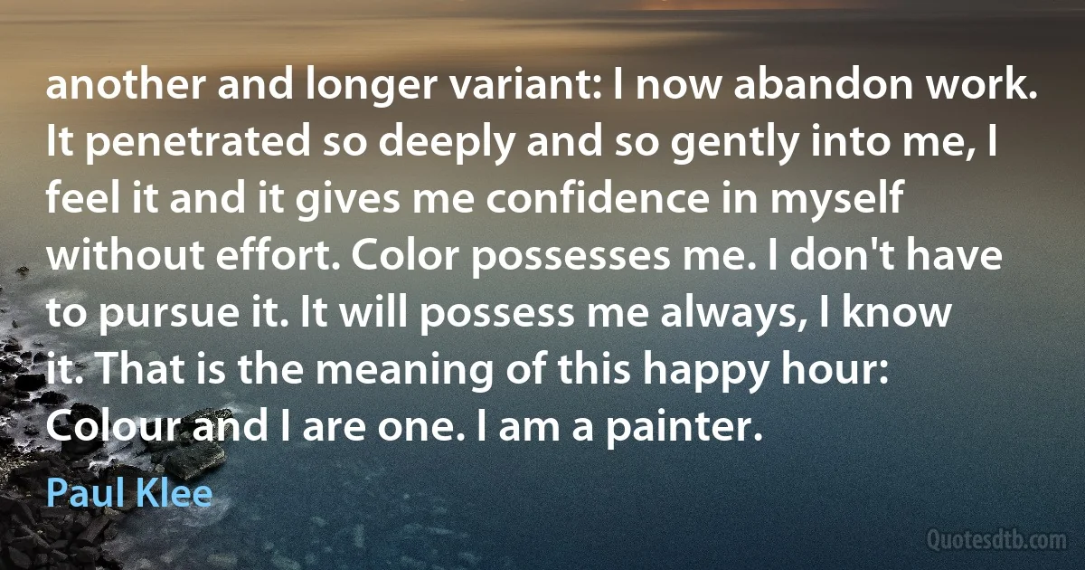 another and longer variant: I now abandon work. It penetrated so deeply and so gently into me, I feel it and it gives me confidence in myself without effort. Color possesses me. I don't have to pursue it. It will possess me always, I know it. That is the meaning of this happy hour: Colour and I are one. I am a painter. (Paul Klee)