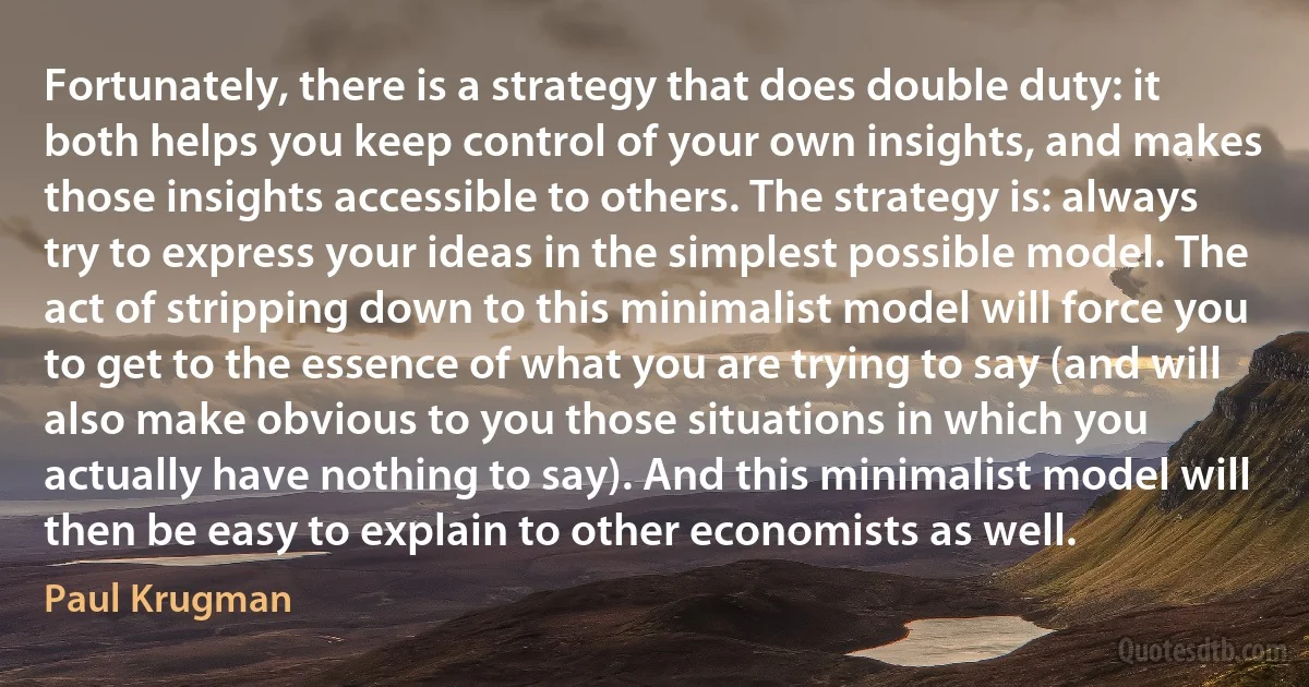 Fortunately, there is a strategy that does double duty: it both helps you keep control of your own insights, and makes those insights accessible to others. The strategy is: always try to express your ideas in the simplest possible model. The act of stripping down to this minimalist model will force you to get to the essence of what you are trying to say (and will also make obvious to you those situations in which you actually have nothing to say). And this minimalist model will then be easy to explain to other economists as well. (Paul Krugman)