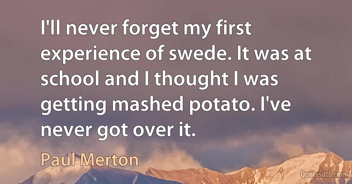 I'll never forget my first experience of swede. It was at school and I thought I was getting mashed potato. I've never got over it. (Paul Merton)