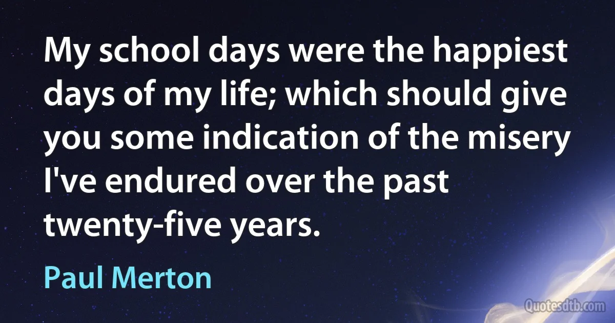 My school days were the happiest days of my life; which should give you some indication of the misery I've endured over the past twenty-five years. (Paul Merton)