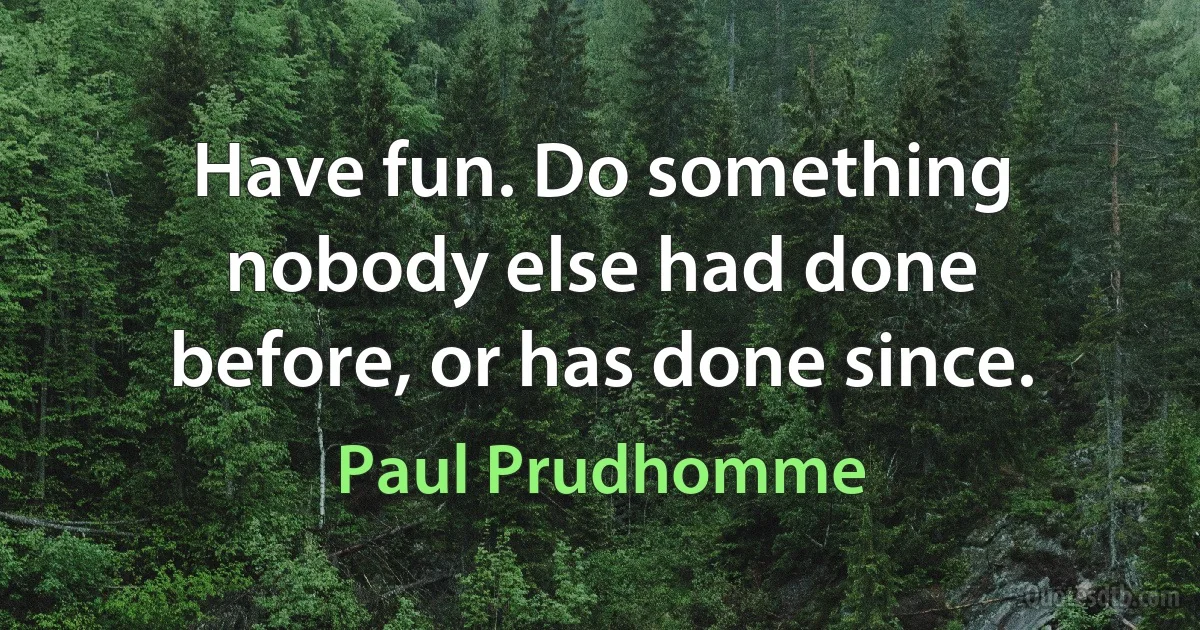 Have fun. Do something nobody else had done before, or has done since. (Paul Prudhomme)