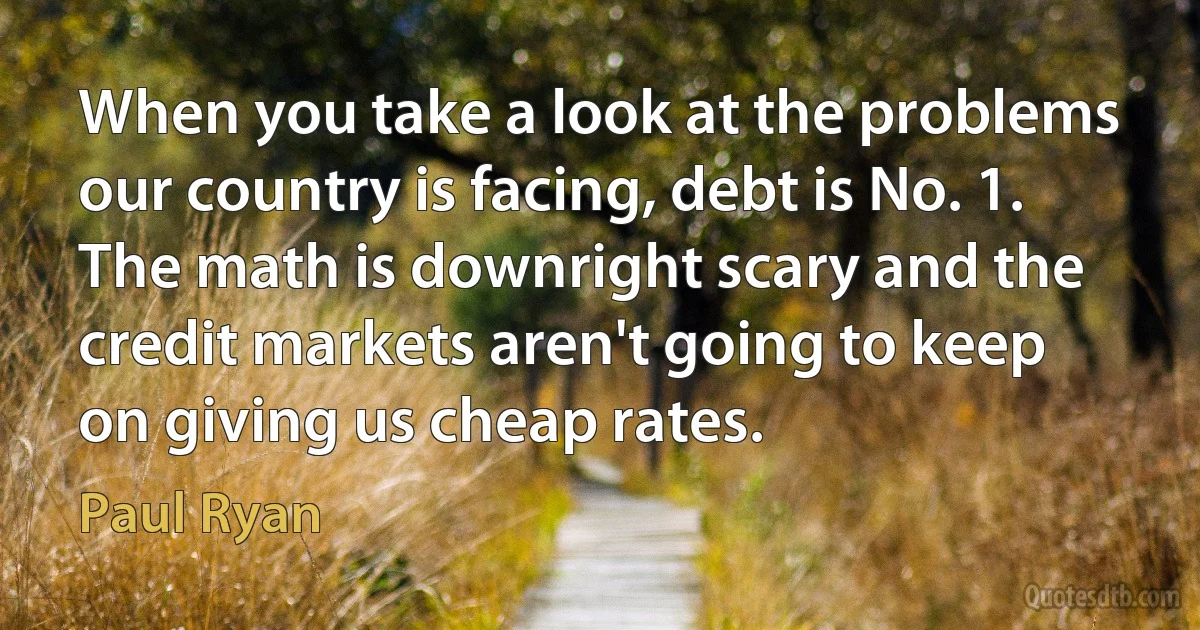 When you take a look at the problems our country is facing, debt is No. 1. The math is downright scary and the credit markets aren't going to keep on giving us cheap rates. (Paul Ryan)