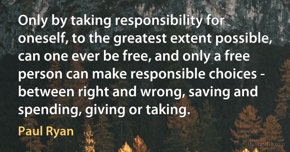 Only by taking responsibility for oneself, to the greatest extent possible, can one ever be free, and only a free person can make responsible choices - between right and wrong, saving and spending, giving or taking. (Paul Ryan)