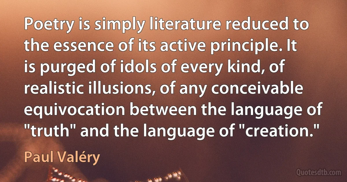 Poetry is simply literature reduced to the essence of its active principle. It is purged of idols of every kind, of realistic illusions, of any conceivable equivocation between the language of "truth" and the language of "creation." (Paul Valéry)