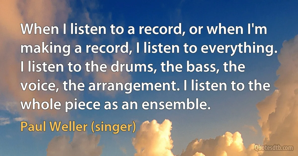 When I listen to a record, or when I'm making a record, I listen to everything. I listen to the drums, the bass, the voice, the arrangement. I listen to the whole piece as an ensemble. (Paul Weller (singer))