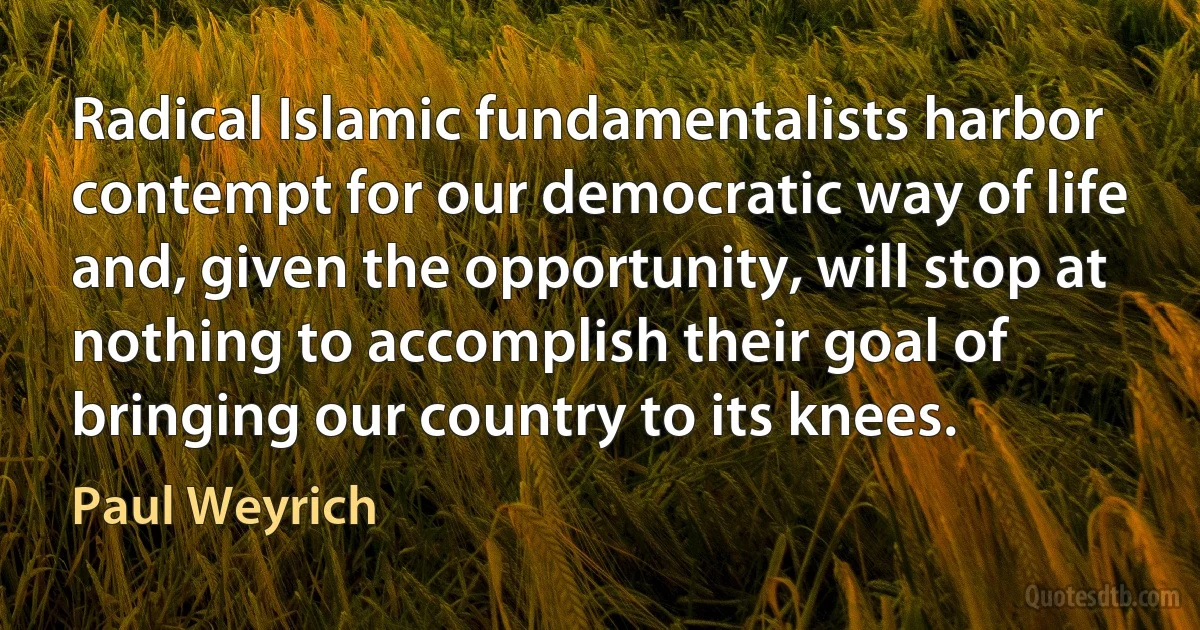 Radical Islamic fundamentalists harbor contempt for our democratic way of life and, given the opportunity, will stop at nothing to accomplish their goal of bringing our country to its knees. (Paul Weyrich)