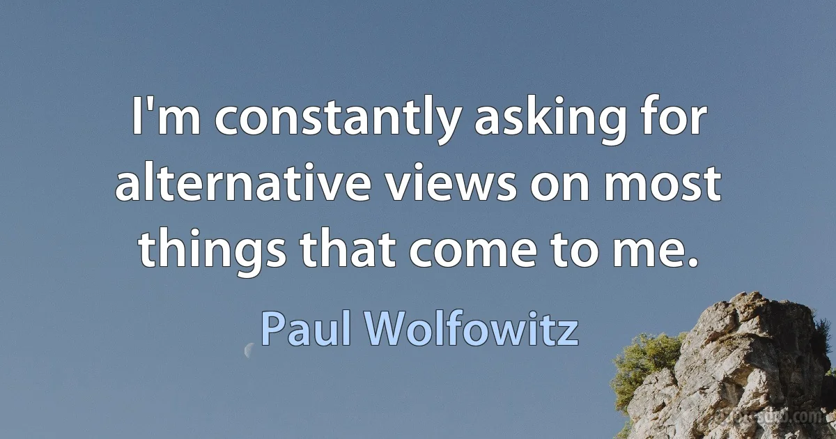 I'm constantly asking for alternative views on most things that come to me. (Paul Wolfowitz)