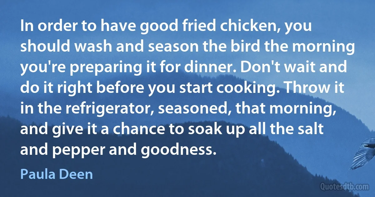 In order to have good fried chicken, you should wash and season the bird the morning you're preparing it for dinner. Don't wait and do it right before you start cooking. Throw it in the refrigerator, seasoned, that morning, and give it a chance to soak up all the salt and pepper and goodness. (Paula Deen)