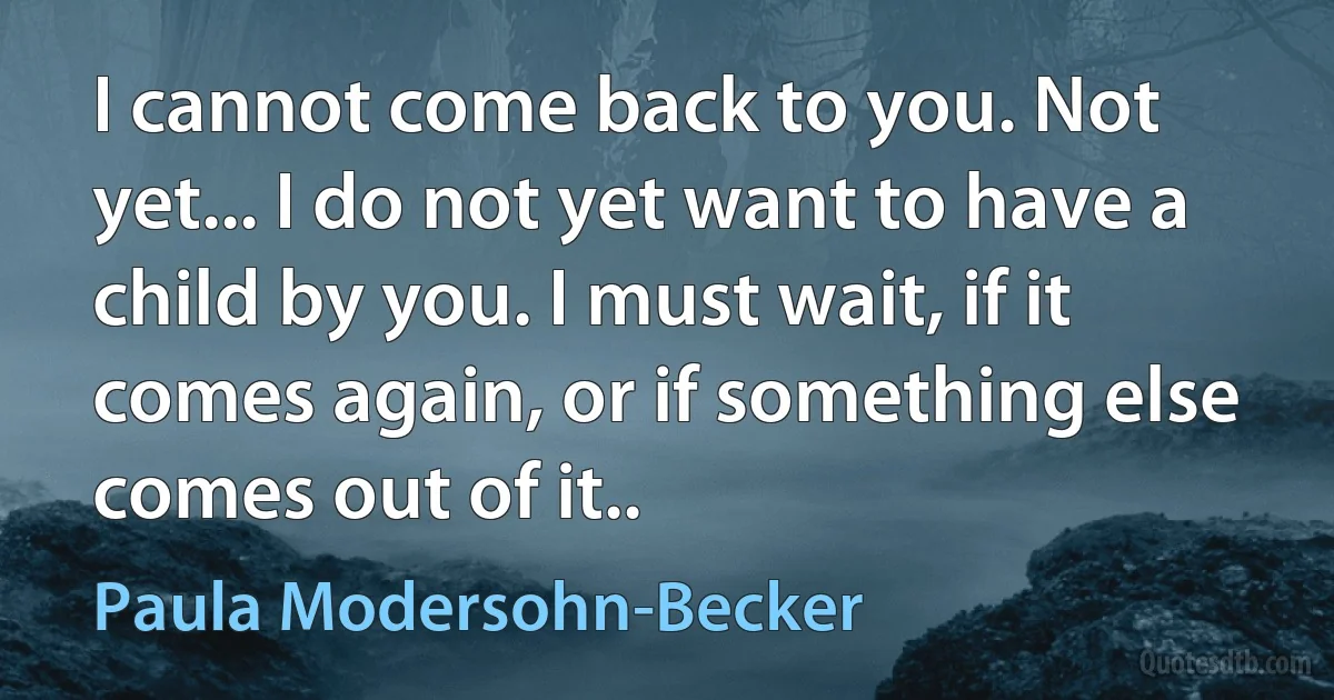 I cannot come back to you. Not yet... I do not yet want to have a child by you. I must wait, if it comes again, or if something else comes out of it.. (Paula Modersohn-Becker)