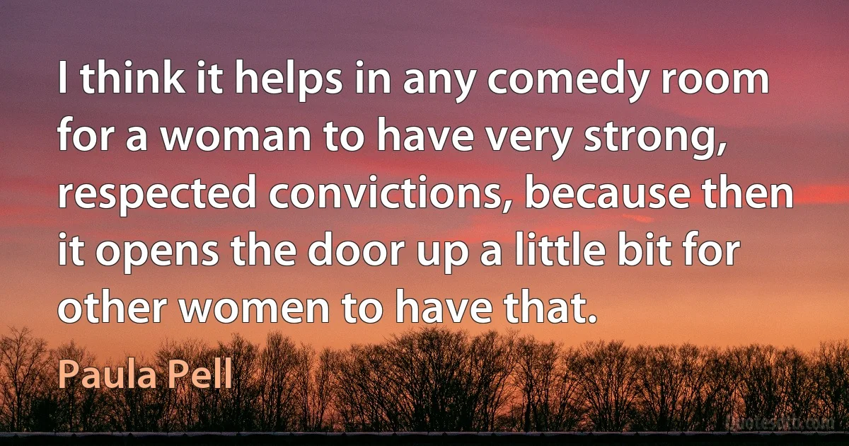 I think it helps in any comedy room for a woman to have very strong, respected convictions, because then it opens the door up a little bit for other women to have that. (Paula Pell)