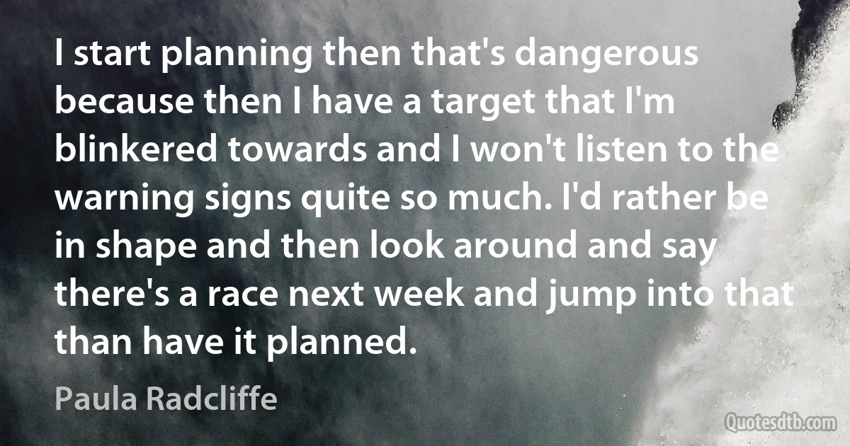 I start planning then that's dangerous because then I have a target that I'm blinkered towards and I won't listen to the warning signs quite so much. I'd rather be in shape and then look around and say there's a race next week and jump into that than have it planned. (Paula Radcliffe)