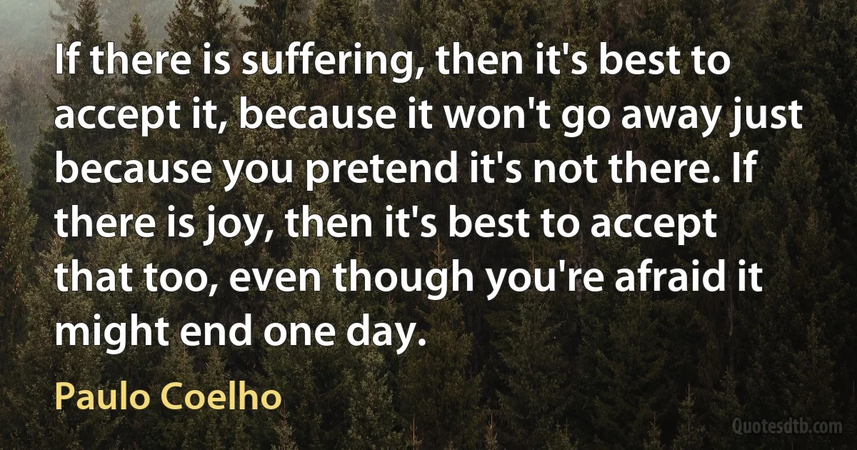 If there is suffering, then it's best to accept it, because it won't go away just because you pretend it's not there. If there is joy, then it's best to accept that too, even though you're afraid it might end one day. (Paulo Coelho)