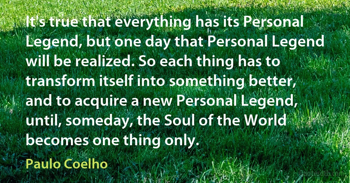 It's true that everything has its Personal Legend, but one day that Personal Legend will be realized. So each thing has to transform itself into something better, and to acquire a new Personal Legend, until, someday, the Soul of the World becomes one thing only. (Paulo Coelho)