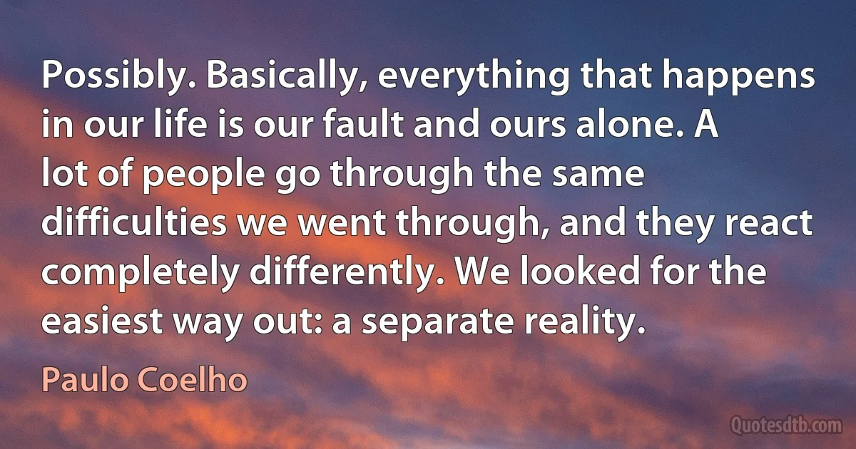 Possibly. Basically, everything that happens in our life is our fault and ours alone. A lot of people go through the same difficulties we went through, and they react completely differently. We looked for the easiest way out: a separate reality. (Paulo Coelho)