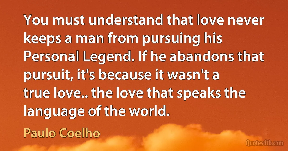 You must understand that love never keeps a man from pursuing his Personal Legend. If he abandons that pursuit, it's because it wasn't a true love.. the love that speaks the language of the world. (Paulo Coelho)