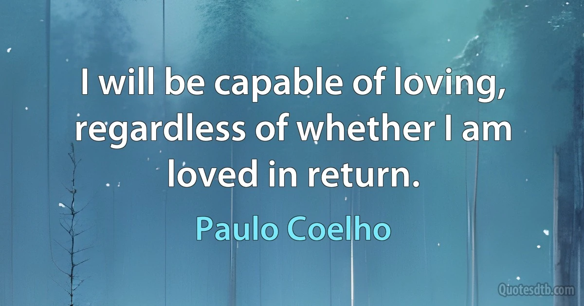 I will be capable of loving, regardless of whether I am loved in return. (Paulo Coelho)