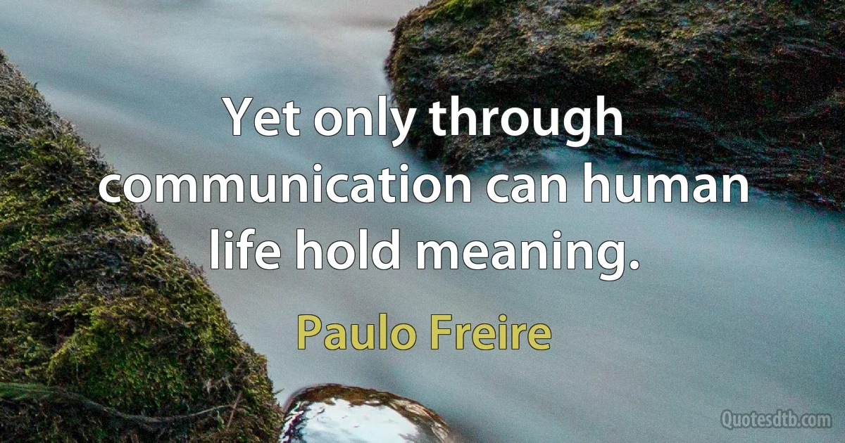 Yet only through communication can human life hold meaning. (Paulo Freire)