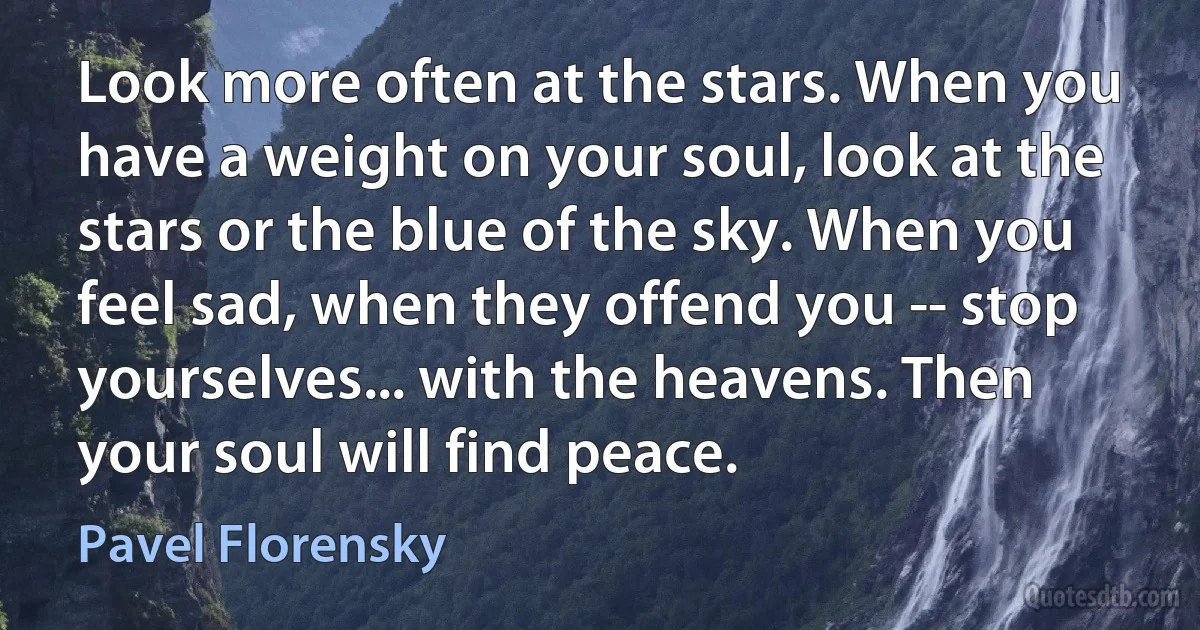 Look more often at the stars. When you have a weight on your soul, look at the stars or the blue of the sky. When you feel sad, when they offend you -- stop yourselves... with the heavens. Then your soul will find peace. (Pavel Florensky)