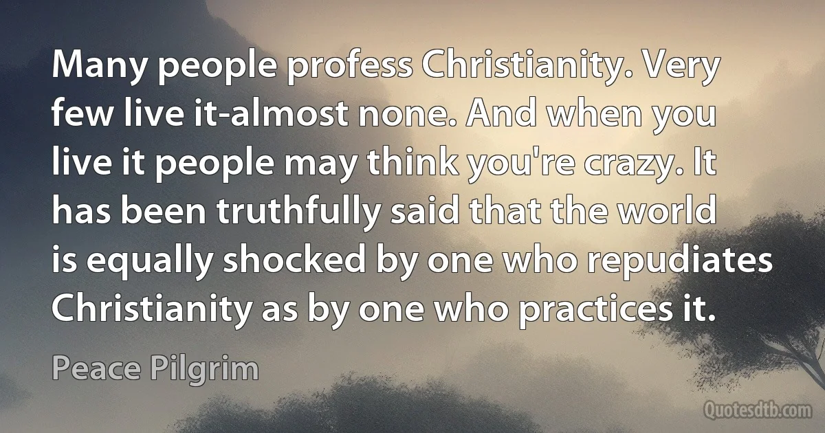 Many people profess Christianity. Very few live it-almost none. And when you live it people may think you're crazy. It has been truthfully said that the world is equally shocked by one who repudiates Christianity as by one who practices it. (Peace Pilgrim)