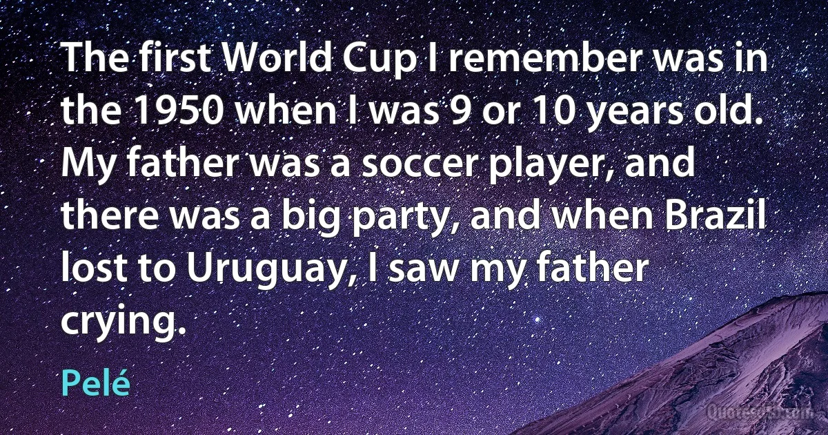 The first World Cup I remember was in the 1950 when I was 9 or 10 years old. My father was a soccer player, and there was a big party, and when Brazil lost to Uruguay, I saw my father crying. (Pelé)