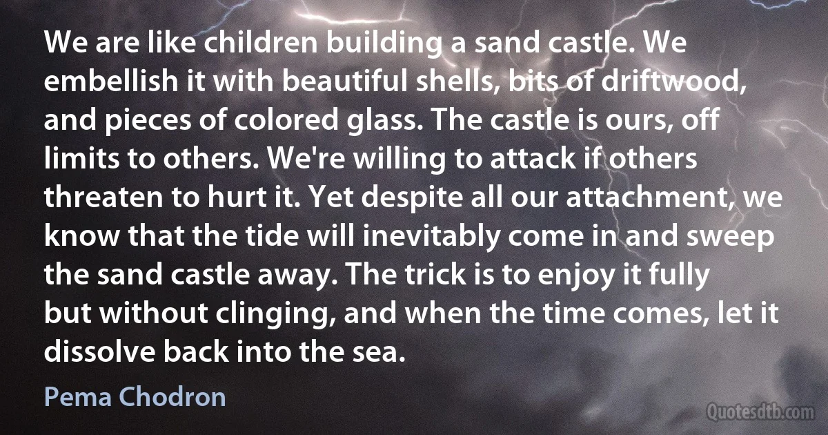 We are like children building a sand castle. We embellish it with beautiful shells, bits of driftwood, and pieces of colored glass. The castle is ours, off limits to others. We're willing to attack if others threaten to hurt it. Yet despite all our attachment, we know that the tide will inevitably come in and sweep the sand castle away. The trick is to enjoy it fully but without clinging, and when the time comes, let it dissolve back into the sea. (Pema Chodron)