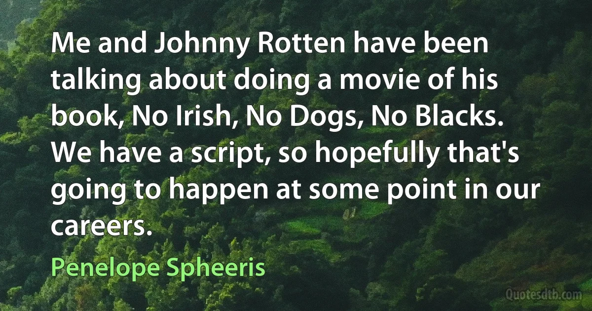 Me and Johnny Rotten have been talking about doing a movie of his book, No Irish, No Dogs, No Blacks. We have a script, so hopefully that's going to happen at some point in our careers. (Penelope Spheeris)