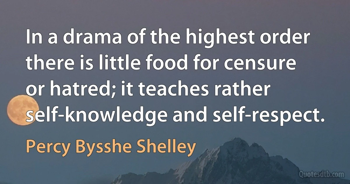 In a drama of the highest order there is little food for censure or hatred; it teaches rather self-knowledge and self-respect. (Percy Bysshe Shelley)