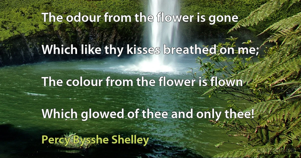 The odour from the flower is gone

Which like thy kisses breathed on me;

The colour from the flower is flown

Which glowed of thee and only thee! (Percy Bysshe Shelley)