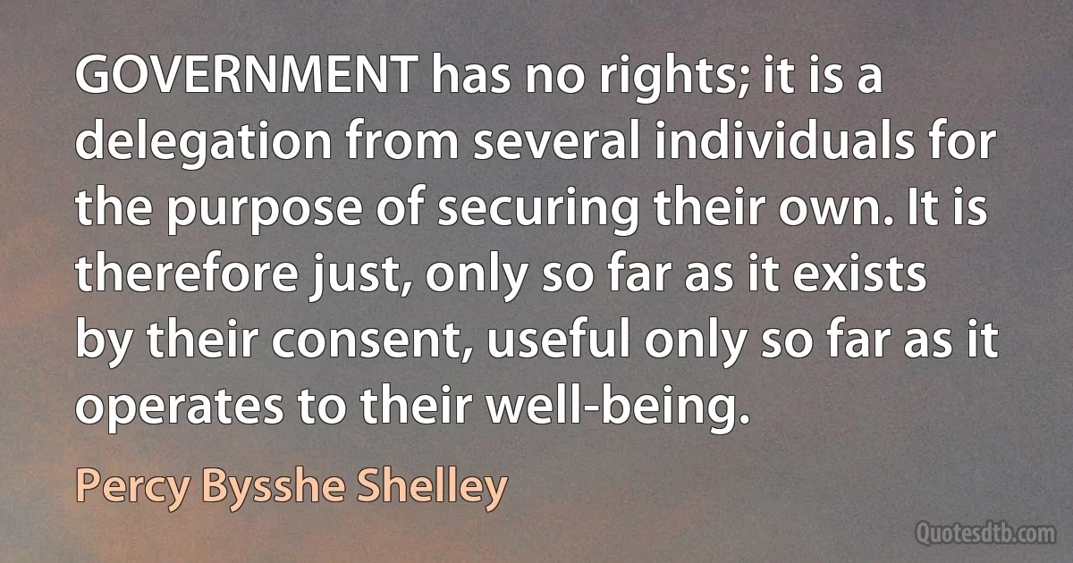 GOVERNMENT has no rights; it is a delegation from several individuals for the purpose of securing their own. It is therefore just, only so far as it exists by their consent, useful only so far as it operates to their well-being. (Percy Bysshe Shelley)