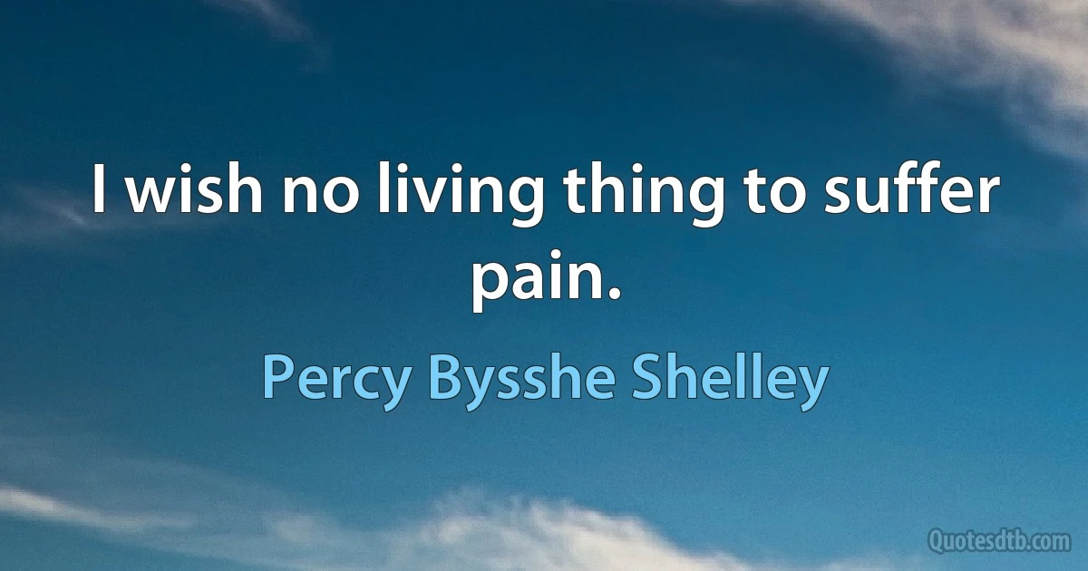 I wish no living thing to suffer pain. (Percy Bysshe Shelley)