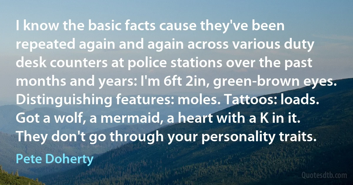 I know the basic facts cause they've been repeated again and again across various duty desk counters at police stations over the past months and years: I'm 6ft 2in, green-brown eyes. Distinguishing features: moles. Tattoos: loads. Got a wolf, a mermaid, a heart with a K in it. They don't go through your personality traits. (Pete Doherty)