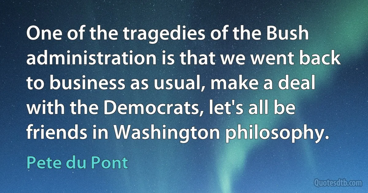 One of the tragedies of the Bush administration is that we went back to business as usual, make a deal with the Democrats, let's all be friends in Washington philosophy. (Pete du Pont)