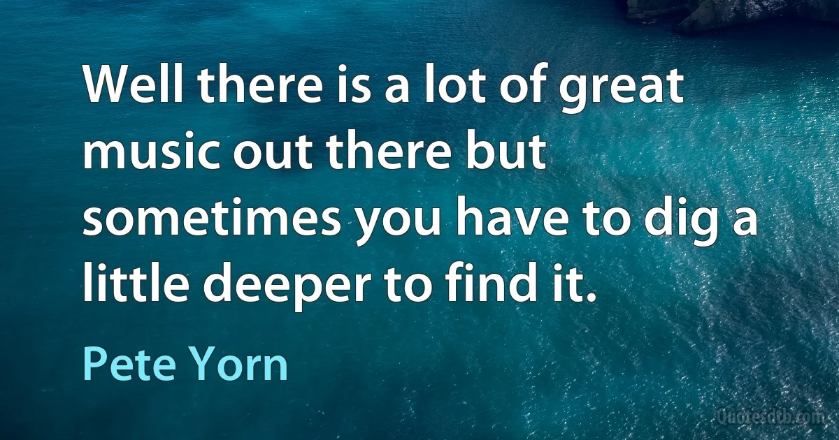 Well there is a lot of great music out there but sometimes you have to dig a little deeper to find it. (Pete Yorn)