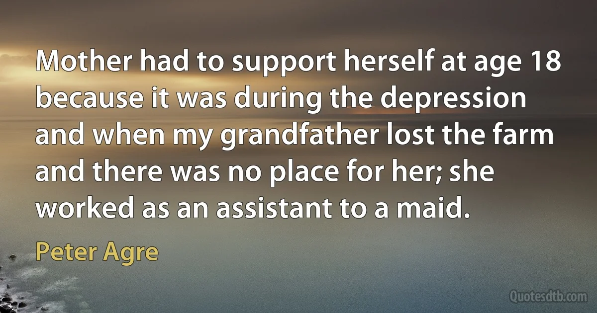 Mother had to support herself at age 18 because it was during the depression and when my grandfather lost the farm and there was no place for her; she worked as an assistant to a maid. (Peter Agre)