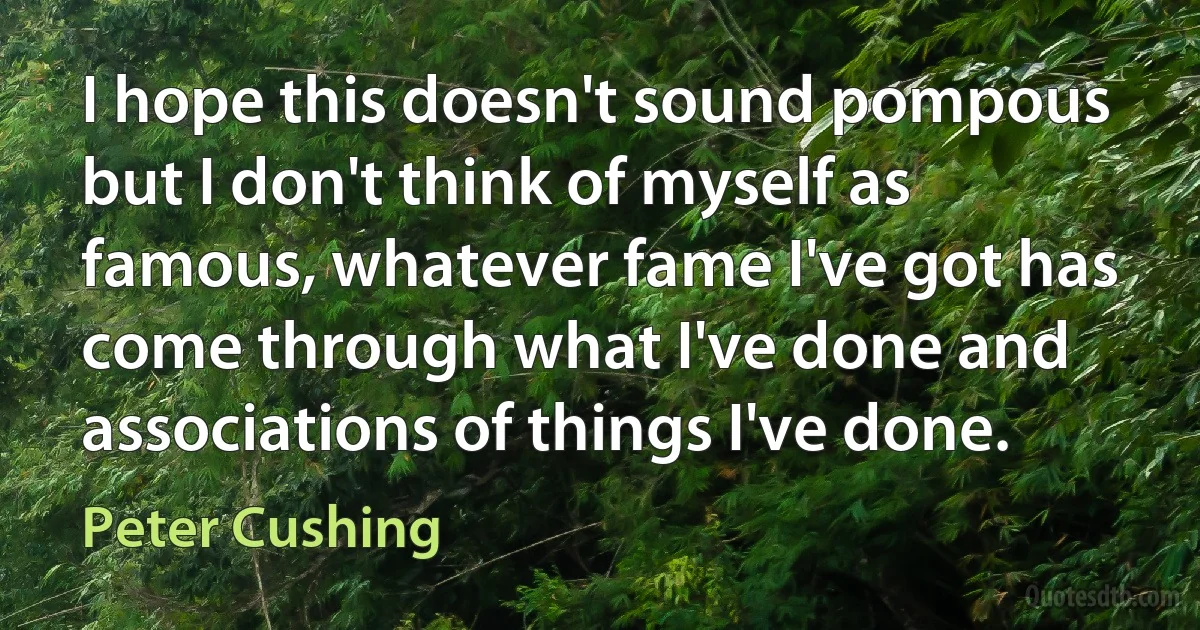 I hope this doesn't sound pompous but I don't think of myself as famous, whatever fame I've got has come through what I've done and associations of things I've done. (Peter Cushing)