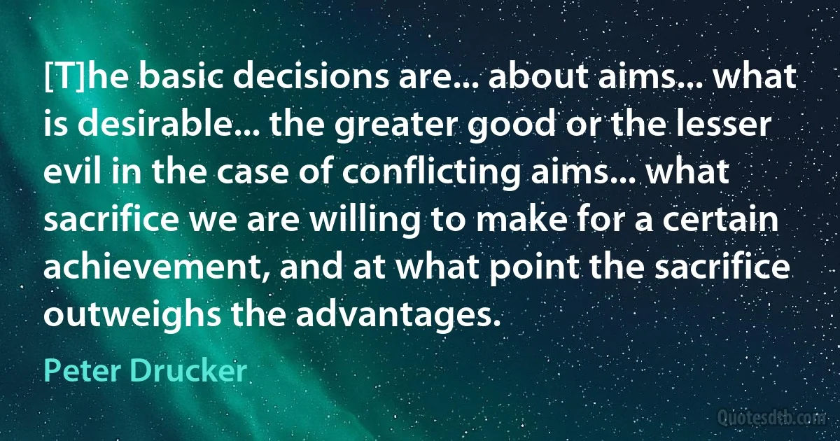 [T]he basic decisions are... about aims... what is desirable... the greater good or the lesser evil in the case of conflicting aims... what sacrifice we are willing to make for a certain achievement, and at what point the sacrifice outweighs the advantages. (Peter Drucker)