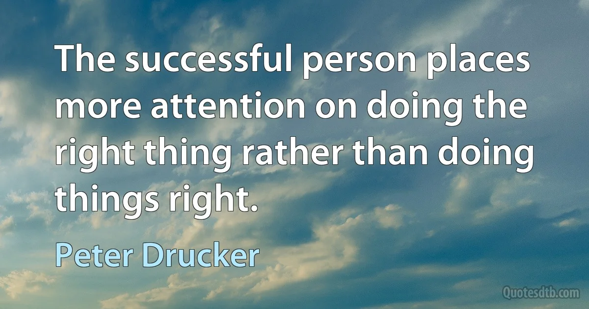 The successful person places more attention on doing the right thing rather than doing things right. (Peter Drucker)