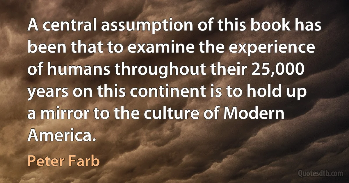 A central assumption of this book has been that to examine the experience of humans throughout their 25,000 years on this continent is to hold up a mirror to the culture of Modern America. (Peter Farb)