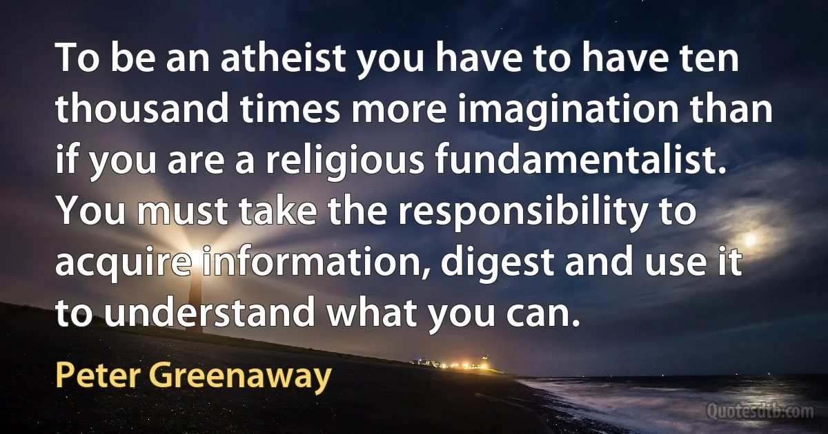 To be an atheist you have to have ten thousand times more imagination than if you are a religious fundamentalist. You must take the responsibility to acquire information, digest and use it to understand what you can. (Peter Greenaway)