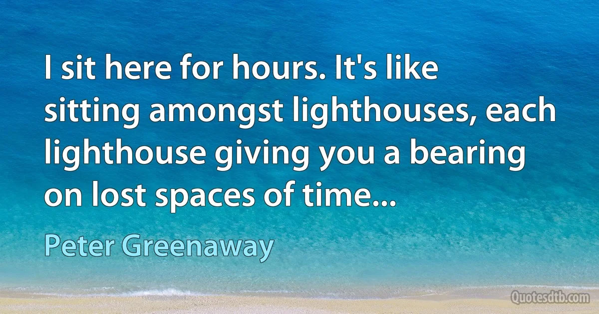 I sit here for hours. It's like sitting amongst lighthouses, each lighthouse giving you a bearing on lost spaces of time... (Peter Greenaway)