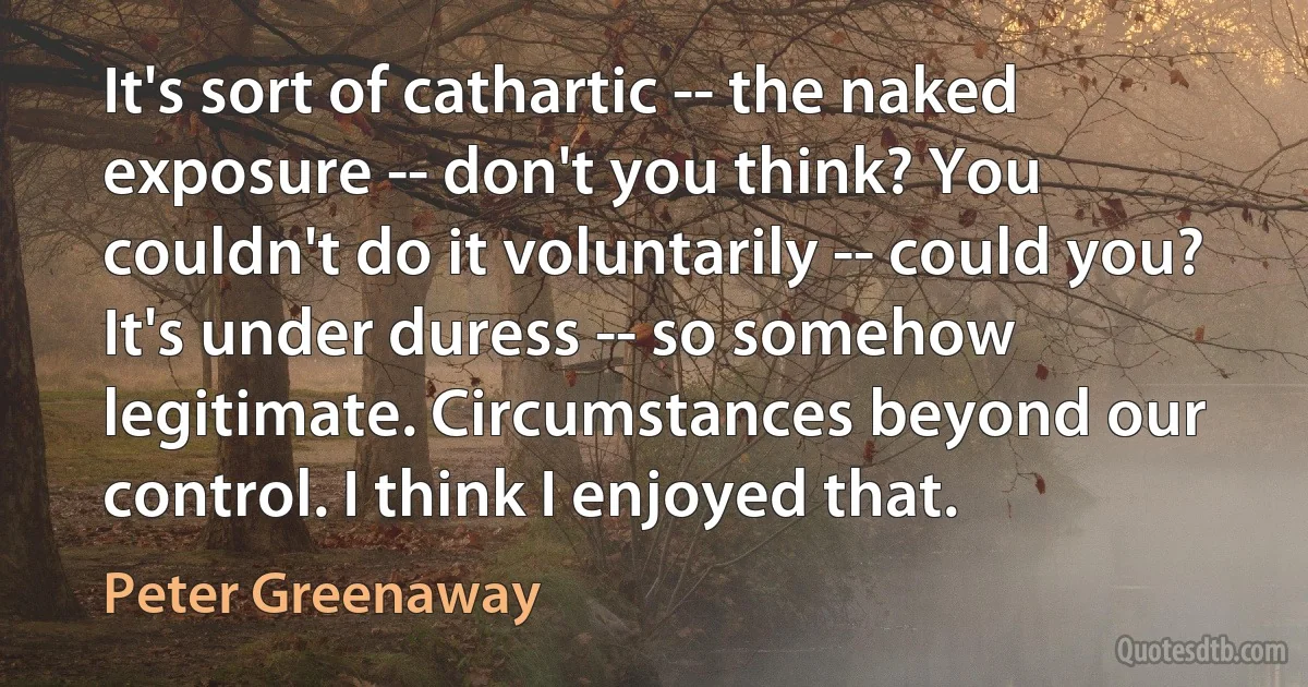 It's sort of cathartic -- the naked exposure -- don't you think? You couldn't do it voluntarily -- could you? It's under duress -- so somehow legitimate. Circumstances beyond our control. I think I enjoyed that. (Peter Greenaway)