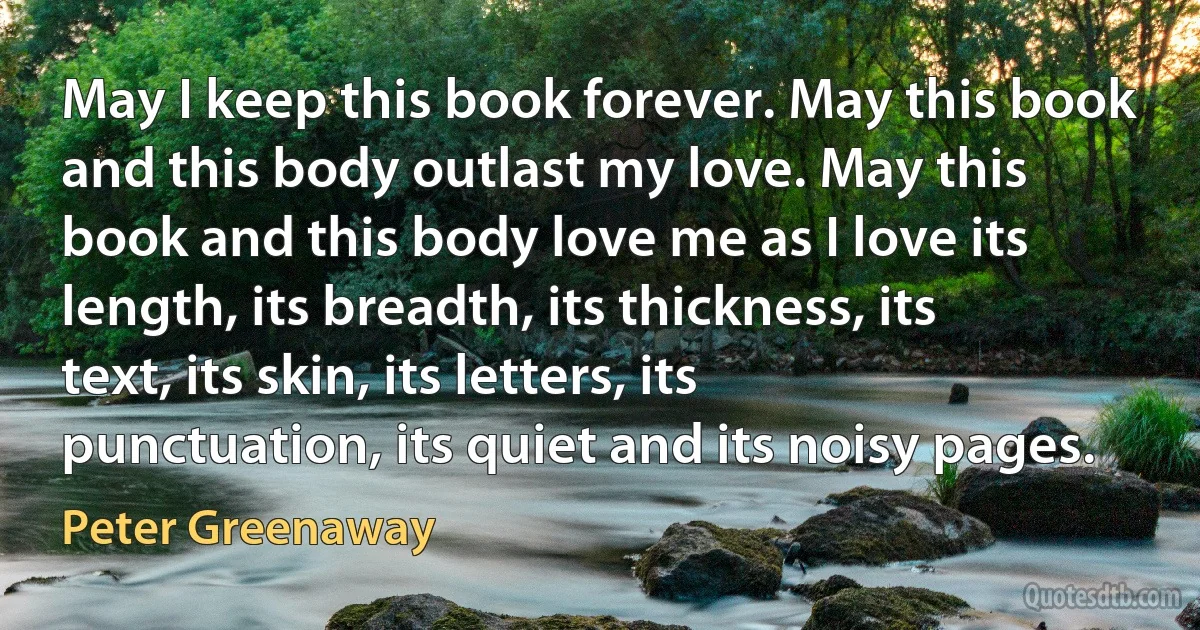 May I keep this book forever. May this book and this body outlast my love. May this book and this body love me as I love its length, its breadth, its thickness, its text, its skin, its letters, its punctuation, its quiet and its noisy pages. (Peter Greenaway)