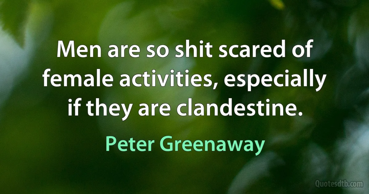 Men are so shit scared of female activities, especially if they are clandestine. (Peter Greenaway)